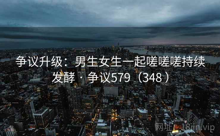 争议升级：男生女生一起嗟嗟嗟持续发酵 · 争议579（348 ）