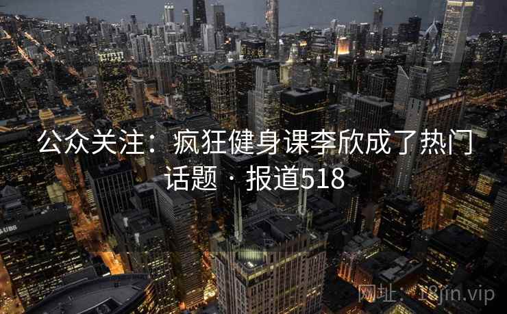 公众关注：疯狂健身课李欣成了热门话题 · 报道518