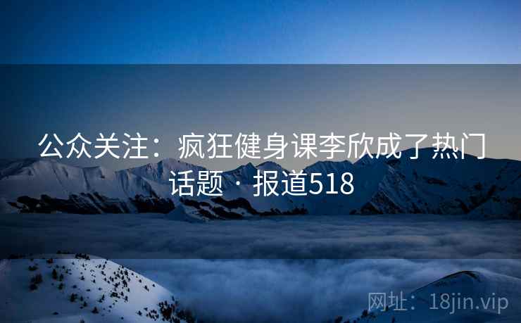 公众关注：疯狂健身课李欣成了热门话题 · 报道518