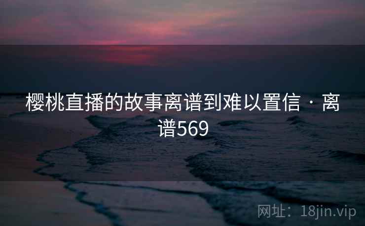 樱桃直播的故事离谱到难以置信 · 离谱569