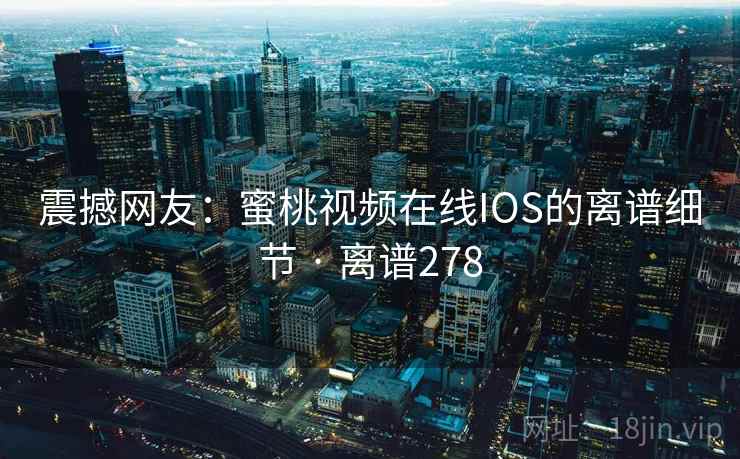震撼网友：蜜桃视频在线IOS的离谱细节 · 离谱278