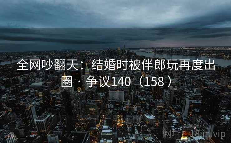 全网吵翻天：结婚时被伴郎玩再度出圈 · 争议140（158 ）