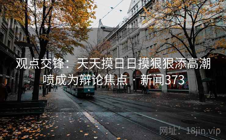 观点交锋：天天摸日日摸狠狠添高潮喷成为辩论焦点 · 新闻373