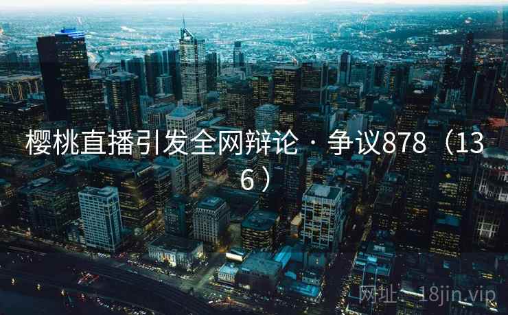 樱桃直播引发全网辩论 · 争议878(136 ) 樱桃直播引发全网辩论 · 争议878(136 )